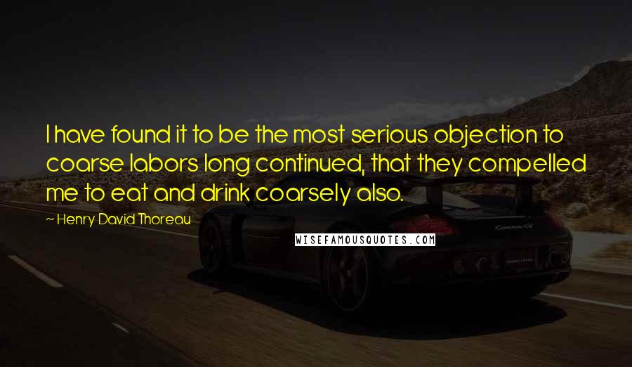 Henry David Thoreau Quotes: I have found it to be the most serious objection to coarse labors long continued, that they compelled me to eat and drink coarsely also.