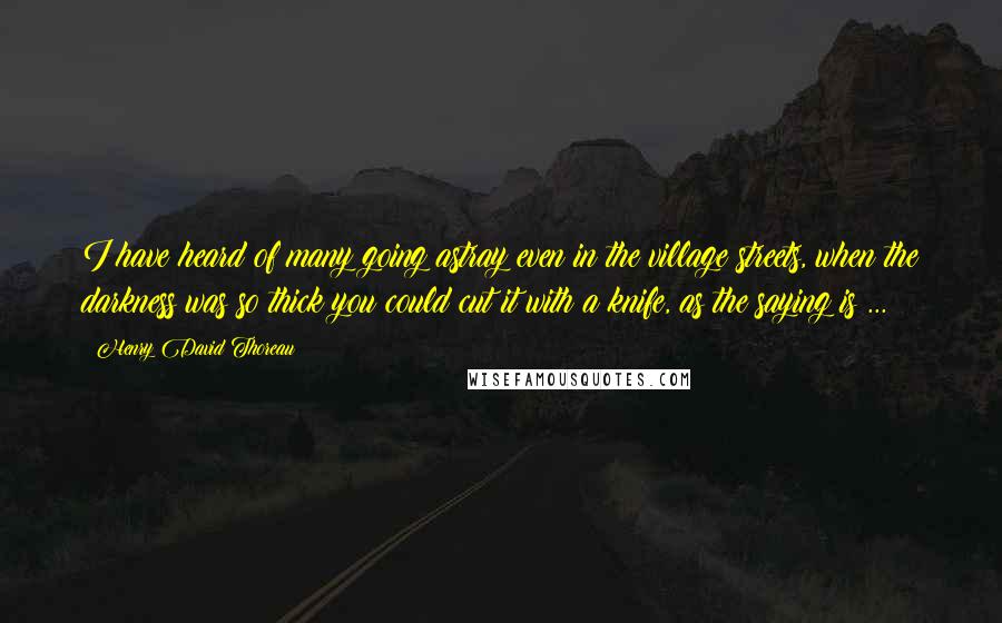 Henry David Thoreau Quotes: I have heard of many going astray even in the village streets, when the darkness was so thick you could cut it with a knife, as the saying is ...