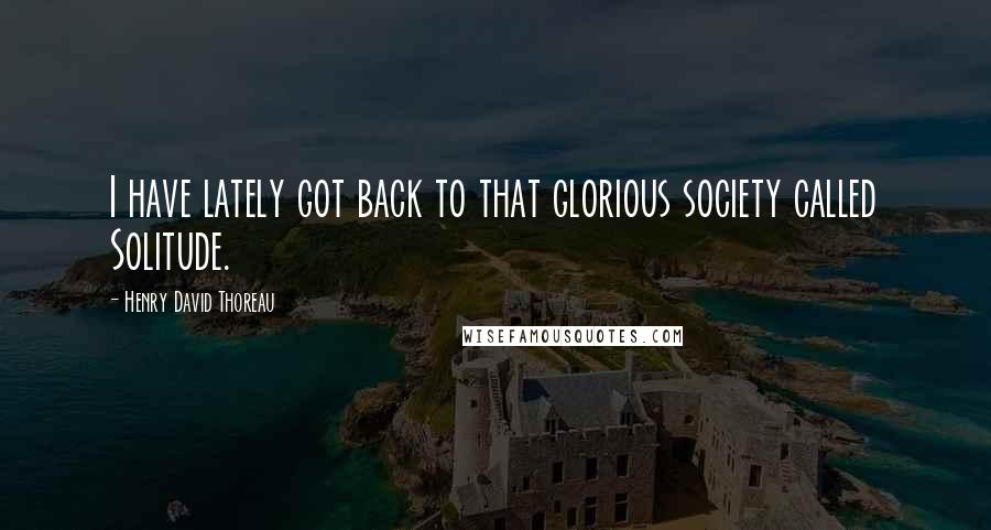 Henry David Thoreau Quotes: I have lately got back to that glorious society called Solitude.