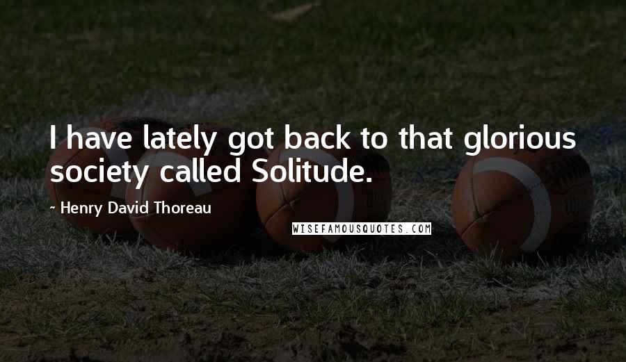 Henry David Thoreau Quotes: I have lately got back to that glorious society called Solitude.