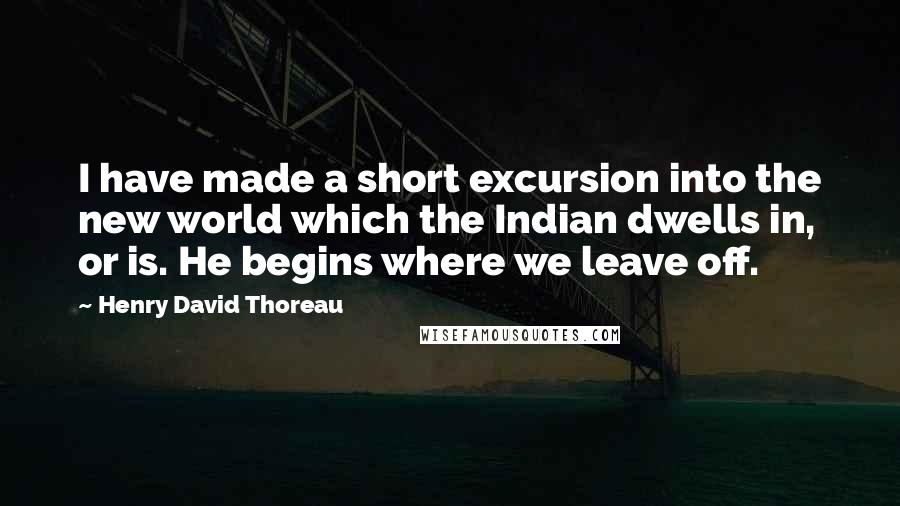 Henry David Thoreau Quotes: I have made a short excursion into the new world which the Indian dwells in, or is. He begins where we leave off.