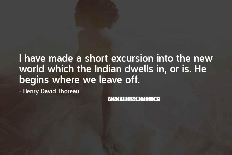Henry David Thoreau Quotes: I have made a short excursion into the new world which the Indian dwells in, or is. He begins where we leave off.