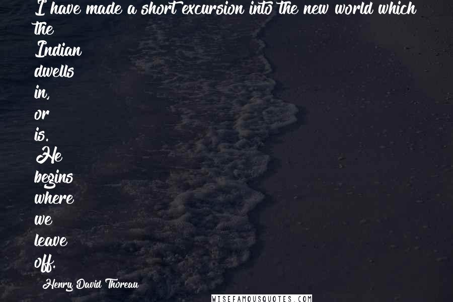 Henry David Thoreau Quotes: I have made a short excursion into the new world which the Indian dwells in, or is. He begins where we leave off.