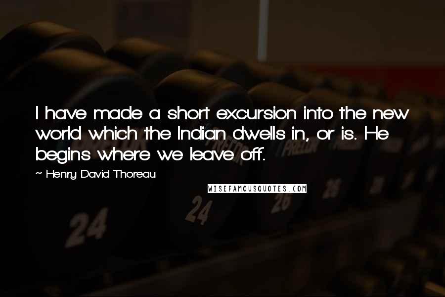 Henry David Thoreau Quotes: I have made a short excursion into the new world which the Indian dwells in, or is. He begins where we leave off.