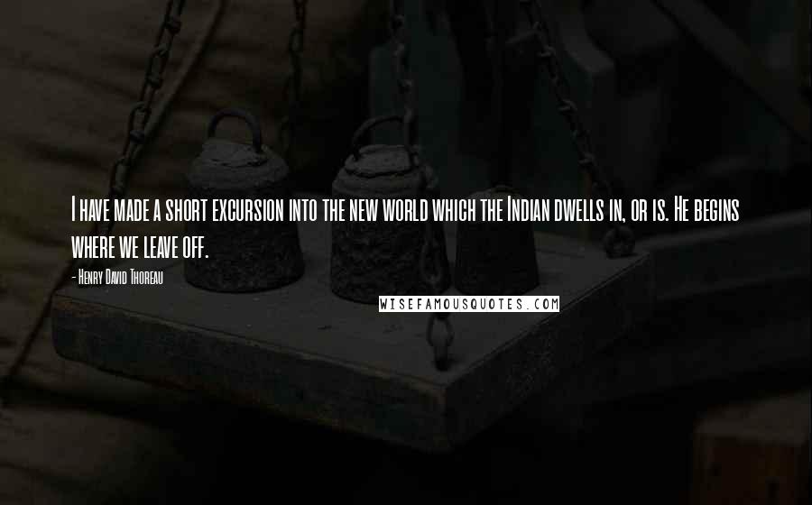 Henry David Thoreau Quotes: I have made a short excursion into the new world which the Indian dwells in, or is. He begins where we leave off.