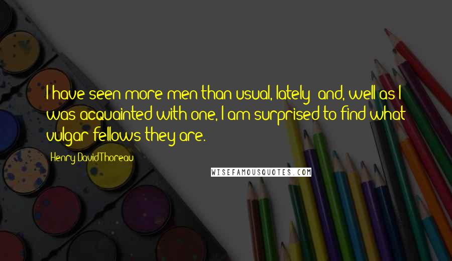 Henry David Thoreau Quotes: I have seen more men than usual, lately; and, well as I was acquainted with one, I am surprised to find what vulgar fellows they are.