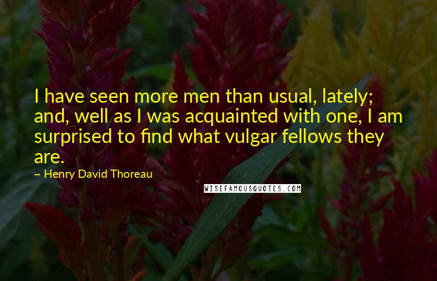 Henry David Thoreau Quotes: I have seen more men than usual, lately; and, well as I was acquainted with one, I am surprised to find what vulgar fellows they are.