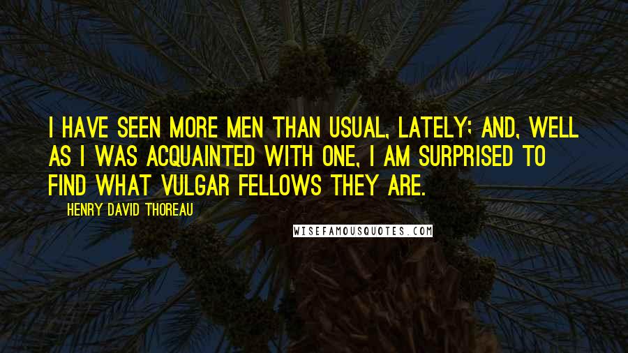 Henry David Thoreau Quotes: I have seen more men than usual, lately; and, well as I was acquainted with one, I am surprised to find what vulgar fellows they are.