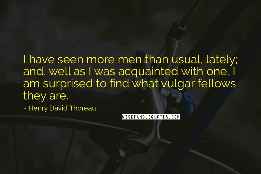 Henry David Thoreau Quotes: I have seen more men than usual, lately; and, well as I was acquainted with one, I am surprised to find what vulgar fellows they are.