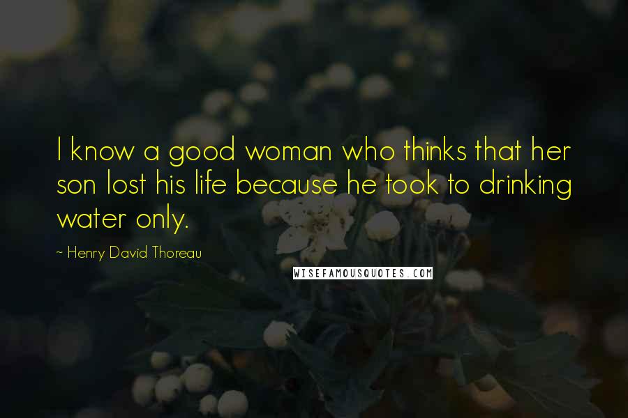 Henry David Thoreau Quotes: I know a good woman who thinks that her son lost his life because he took to drinking water only.