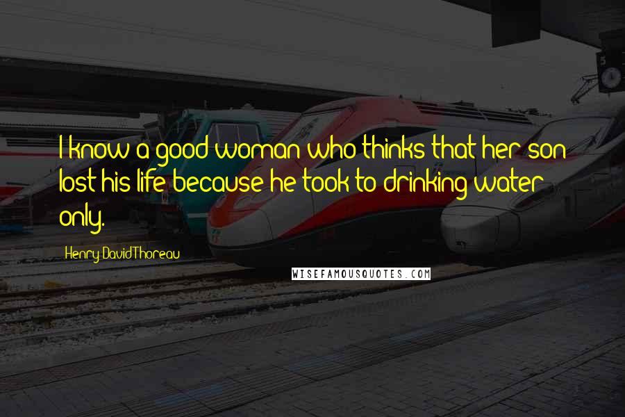 Henry David Thoreau Quotes: I know a good woman who thinks that her son lost his life because he took to drinking water only.