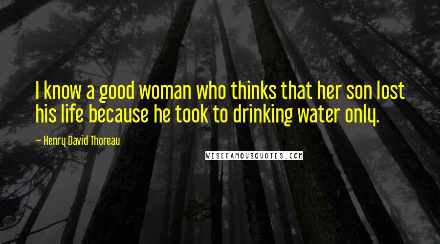 Henry David Thoreau Quotes: I know a good woman who thinks that her son lost his life because he took to drinking water only.