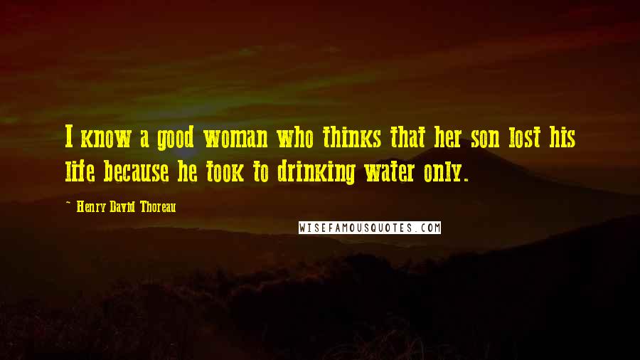 Henry David Thoreau Quotes: I know a good woman who thinks that her son lost his life because he took to drinking water only.