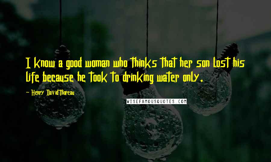 Henry David Thoreau Quotes: I know a good woman who thinks that her son lost his life because he took to drinking water only.