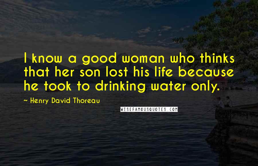 Henry David Thoreau Quotes: I know a good woman who thinks that her son lost his life because he took to drinking water only.