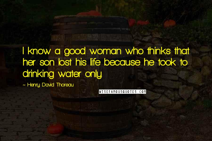 Henry David Thoreau Quotes: I know a good woman who thinks that her son lost his life because he took to drinking water only.