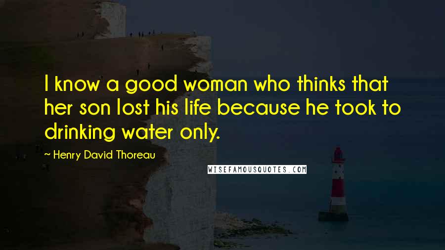 Henry David Thoreau Quotes: I know a good woman who thinks that her son lost his life because he took to drinking water only.
