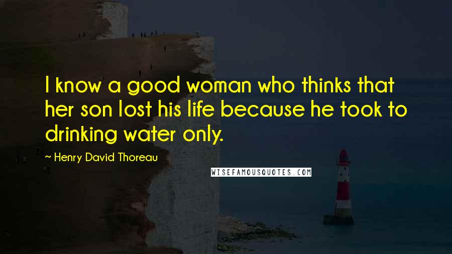 Henry David Thoreau Quotes: I know a good woman who thinks that her son lost his life because he took to drinking water only.