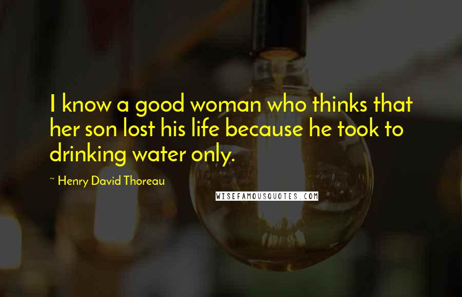 Henry David Thoreau Quotes: I know a good woman who thinks that her son lost his life because he took to drinking water only.