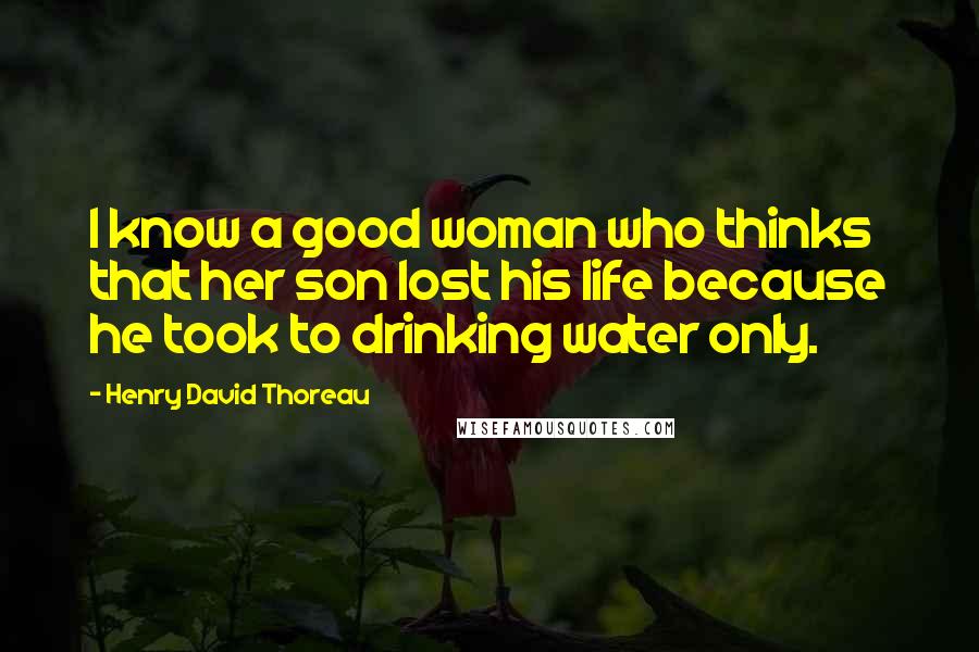 Henry David Thoreau Quotes: I know a good woman who thinks that her son lost his life because he took to drinking water only.