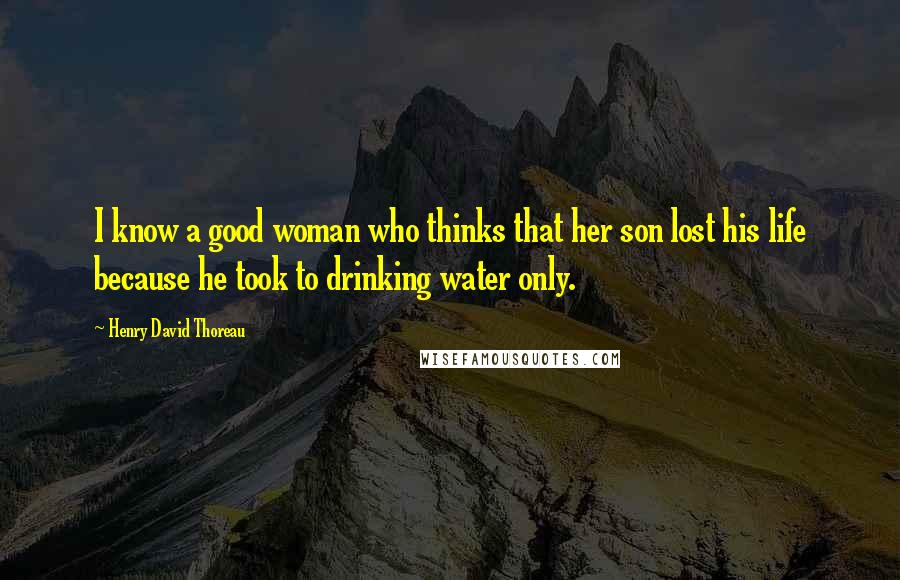 Henry David Thoreau Quotes: I know a good woman who thinks that her son lost his life because he took to drinking water only.