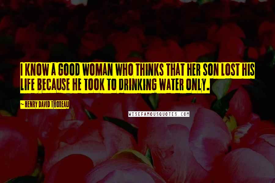 Henry David Thoreau Quotes: I know a good woman who thinks that her son lost his life because he took to drinking water only.