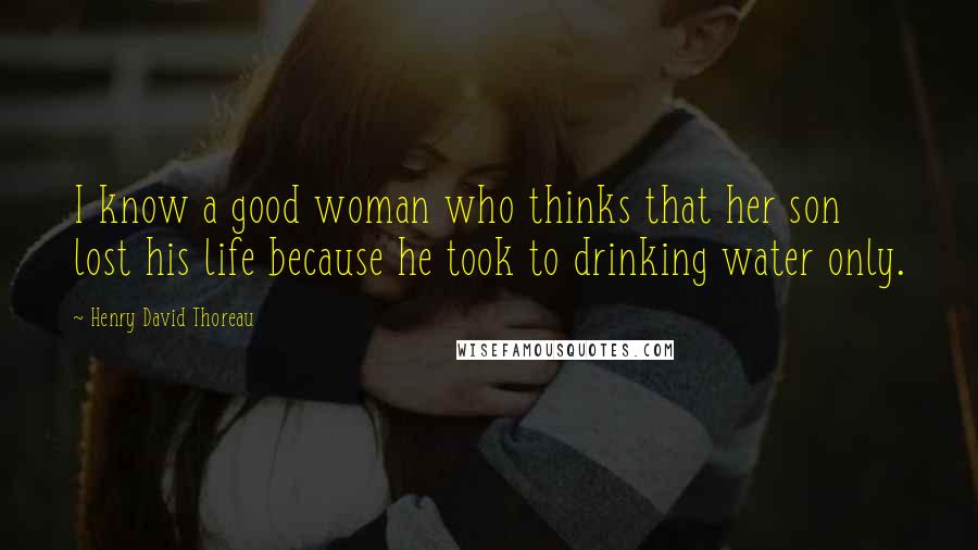 Henry David Thoreau Quotes: I know a good woman who thinks that her son lost his life because he took to drinking water only.