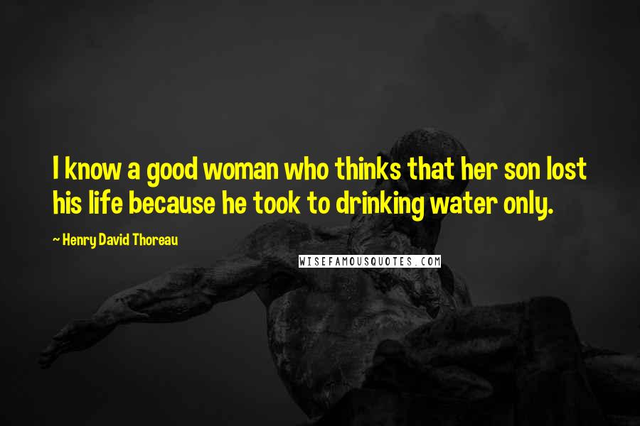 Henry David Thoreau Quotes: I know a good woman who thinks that her son lost his life because he took to drinking water only.