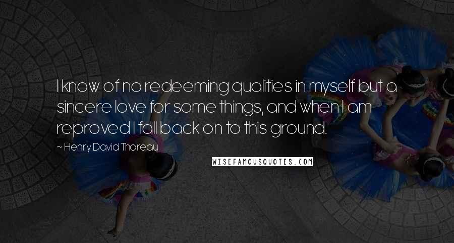 Henry David Thoreau Quotes: I know of no redeeming qualities in myself but a sincere love for some things, and when I am reproved I fall back on to this ground.