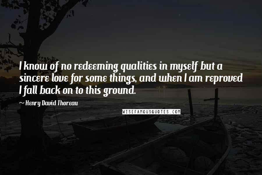 Henry David Thoreau Quotes: I know of no redeeming qualities in myself but a sincere love for some things, and when I am reproved I fall back on to this ground.
