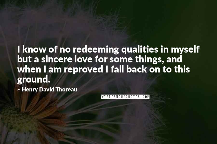 Henry David Thoreau Quotes: I know of no redeeming qualities in myself but a sincere love for some things, and when I am reproved I fall back on to this ground.