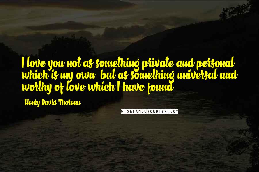 Henry David Thoreau Quotes: I love you not as something private and personal, which is my own, but as something universal and worthy of love which I have found.