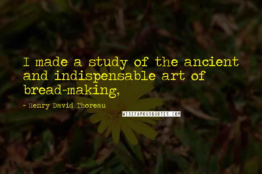 Henry David Thoreau Quotes: I made a study of the ancient and indispensable art of bread-making,