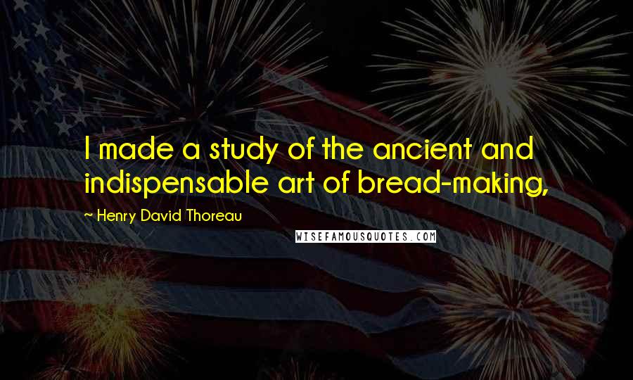 Henry David Thoreau Quotes: I made a study of the ancient and indispensable art of bread-making,