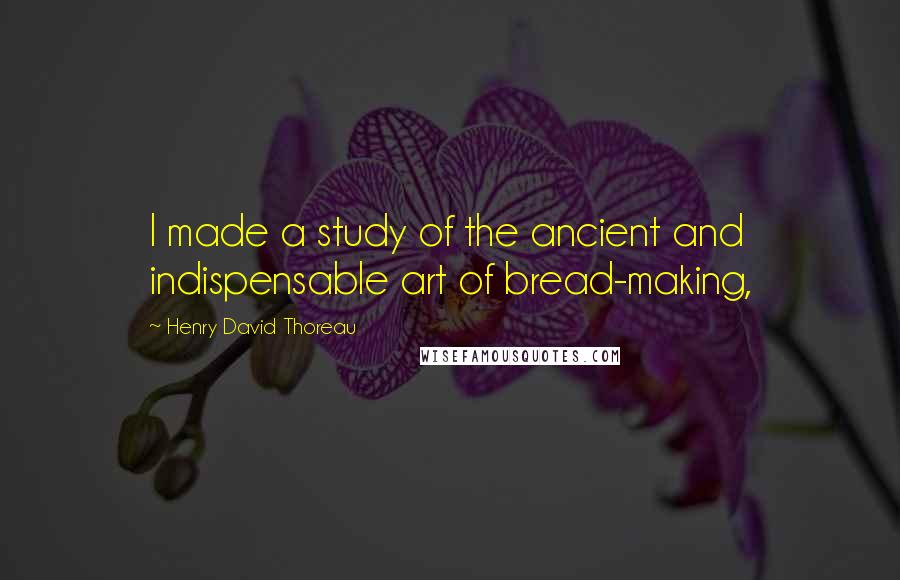 Henry David Thoreau Quotes: I made a study of the ancient and indispensable art of bread-making,