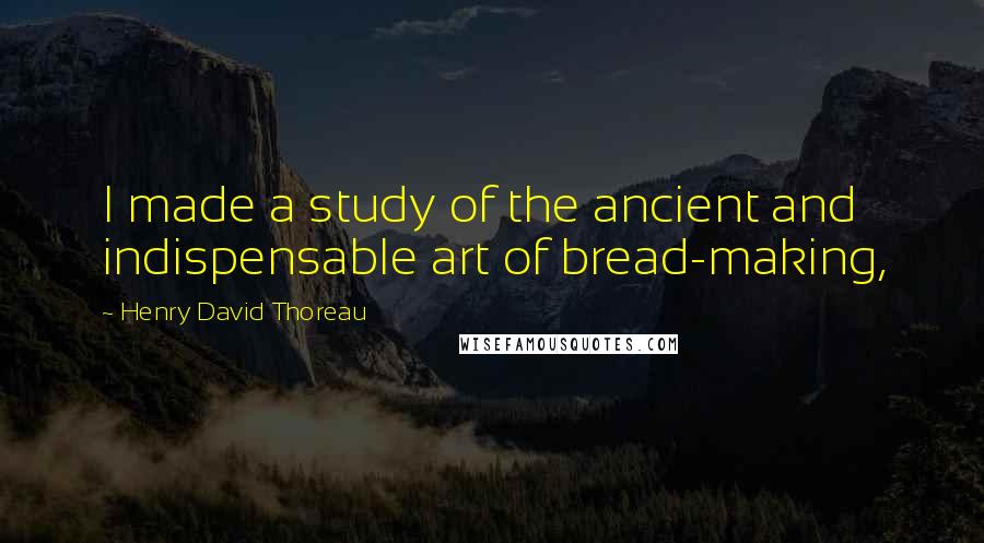 Henry David Thoreau Quotes: I made a study of the ancient and indispensable art of bread-making,