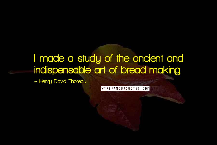 Henry David Thoreau Quotes: I made a study of the ancient and indispensable art of bread-making,