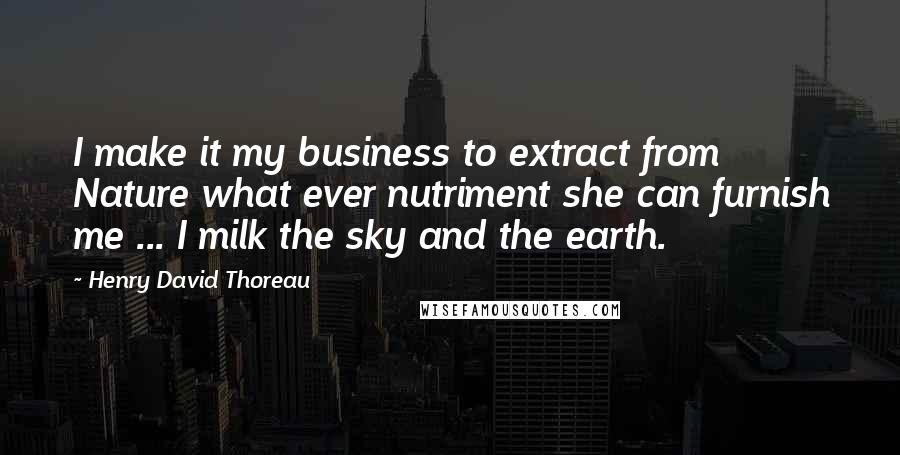 Henry David Thoreau Quotes: I make it my business to extract from Nature what ever nutriment she can furnish me ... I milk the sky and the earth.