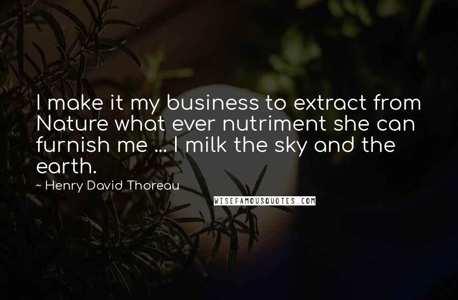 Henry David Thoreau Quotes: I make it my business to extract from Nature what ever nutriment she can furnish me ... I milk the sky and the earth.