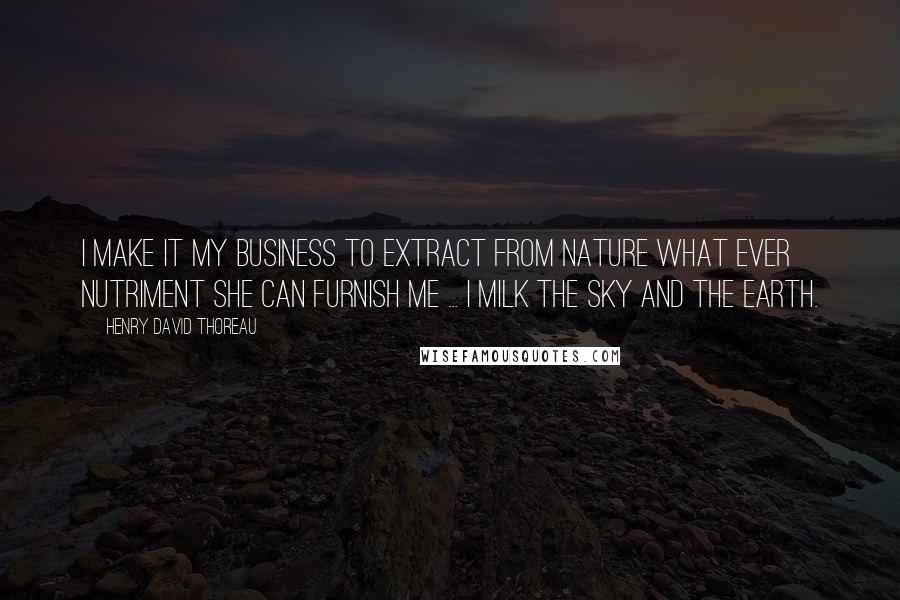 Henry David Thoreau Quotes: I make it my business to extract from Nature what ever nutriment she can furnish me ... I milk the sky and the earth.