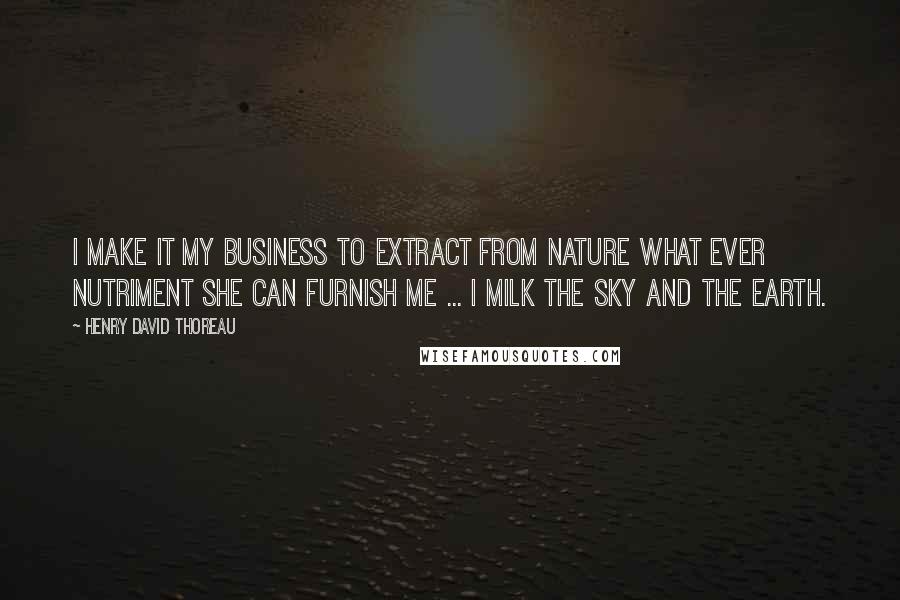 Henry David Thoreau Quotes: I make it my business to extract from Nature what ever nutriment she can furnish me ... I milk the sky and the earth.