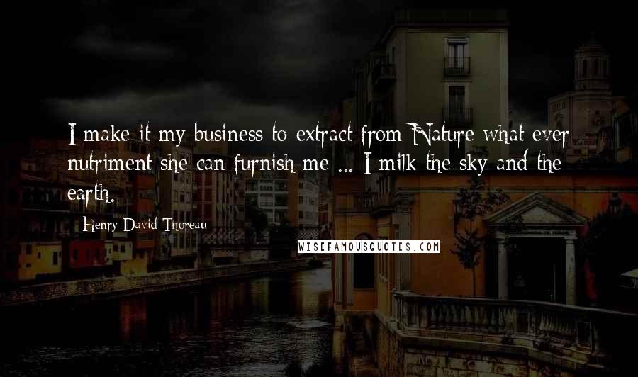 Henry David Thoreau Quotes: I make it my business to extract from Nature what ever nutriment she can furnish me ... I milk the sky and the earth.