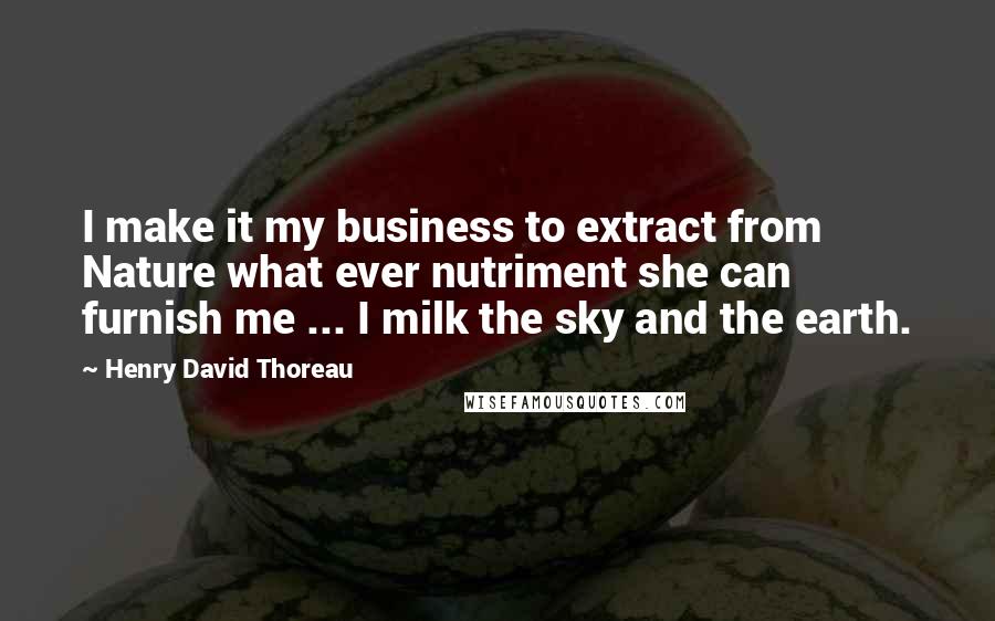 Henry David Thoreau Quotes: I make it my business to extract from Nature what ever nutriment she can furnish me ... I milk the sky and the earth.