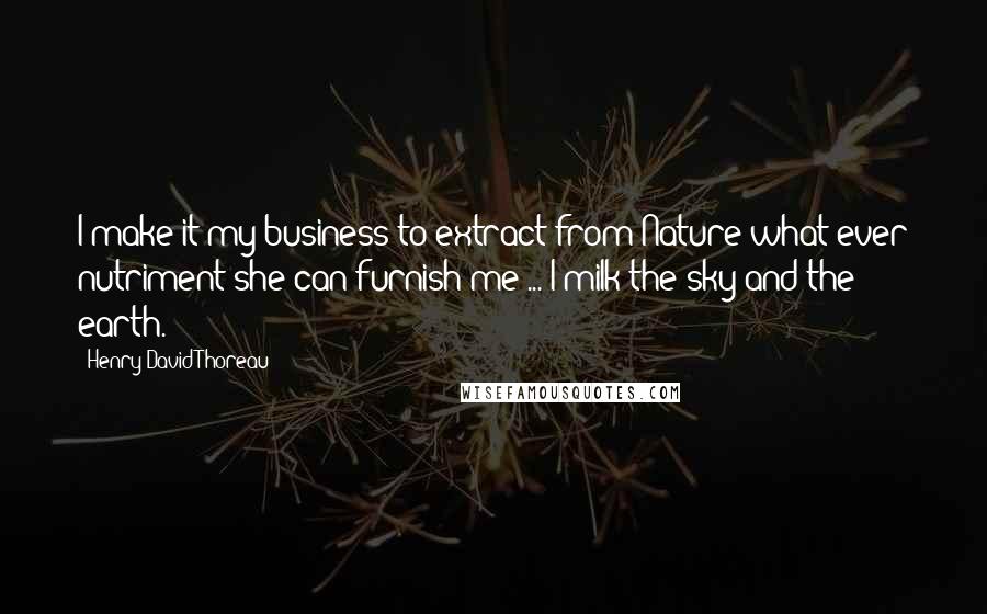 Henry David Thoreau Quotes: I make it my business to extract from Nature what ever nutriment she can furnish me ... I milk the sky and the earth.