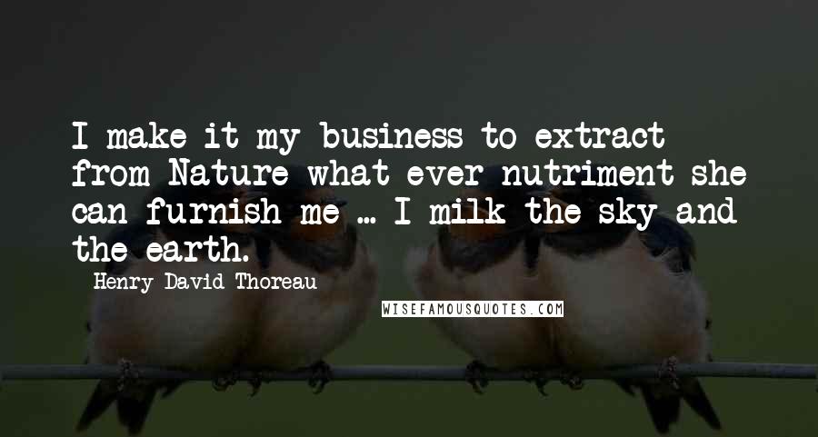 Henry David Thoreau Quotes: I make it my business to extract from Nature what ever nutriment she can furnish me ... I milk the sky and the earth.