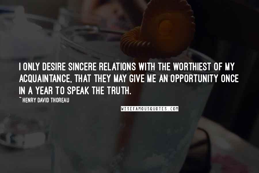 Henry David Thoreau Quotes: I only desire sincere relations with the worthiest of my acquaintance, that they may give me an opportunity once in a year to speak the truth.