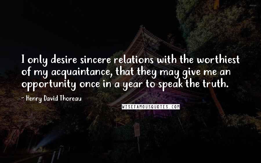 Henry David Thoreau Quotes: I only desire sincere relations with the worthiest of my acquaintance, that they may give me an opportunity once in a year to speak the truth.