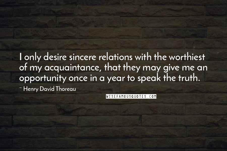 Henry David Thoreau Quotes: I only desire sincere relations with the worthiest of my acquaintance, that they may give me an opportunity once in a year to speak the truth.