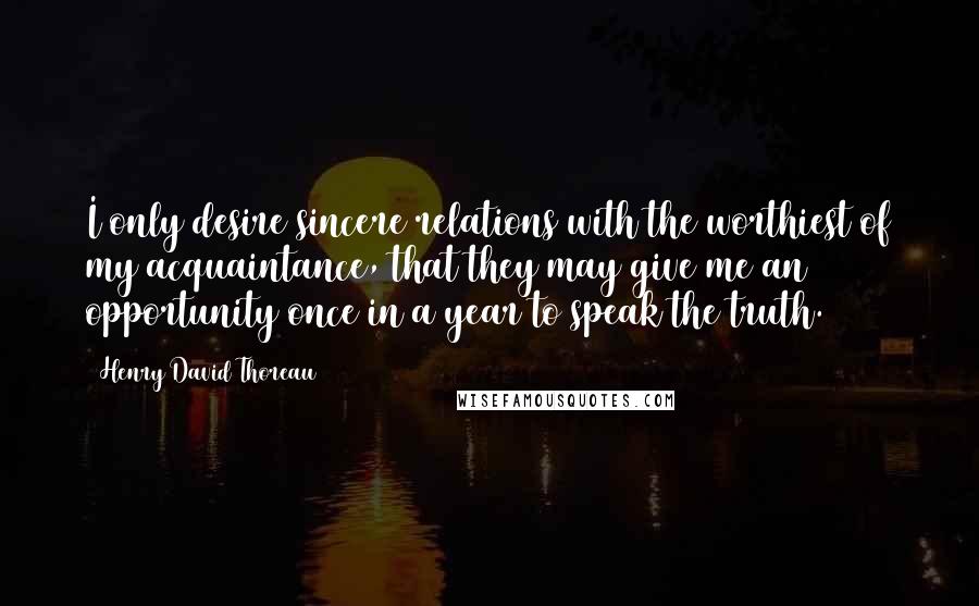 Henry David Thoreau Quotes: I only desire sincere relations with the worthiest of my acquaintance, that they may give me an opportunity once in a year to speak the truth.