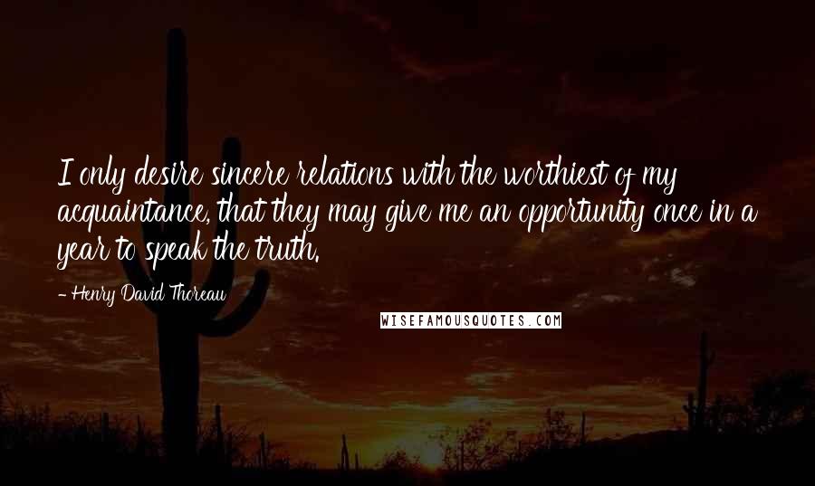 Henry David Thoreau Quotes: I only desire sincere relations with the worthiest of my acquaintance, that they may give me an opportunity once in a year to speak the truth.